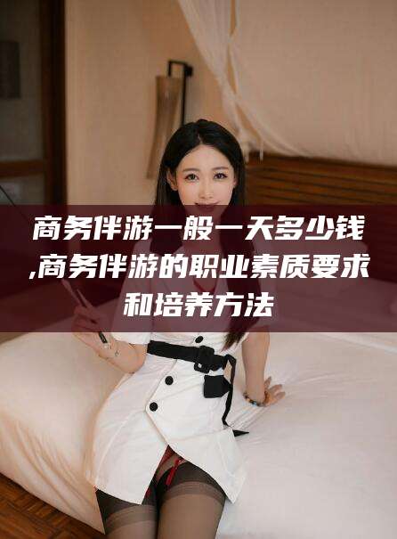 定边商务伴游一般一天多少钱,商务伴游的职业素质要求和培养方法