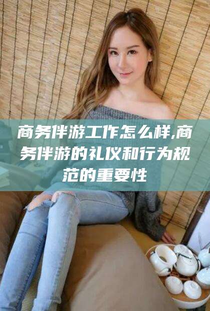 定边商务伴游工作怎么样,商务伴游的礼仪和行为规范的重要性