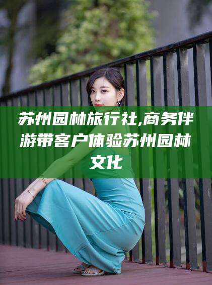 定边苏州园林旅行社,商务伴游带客户体验苏州园林文化