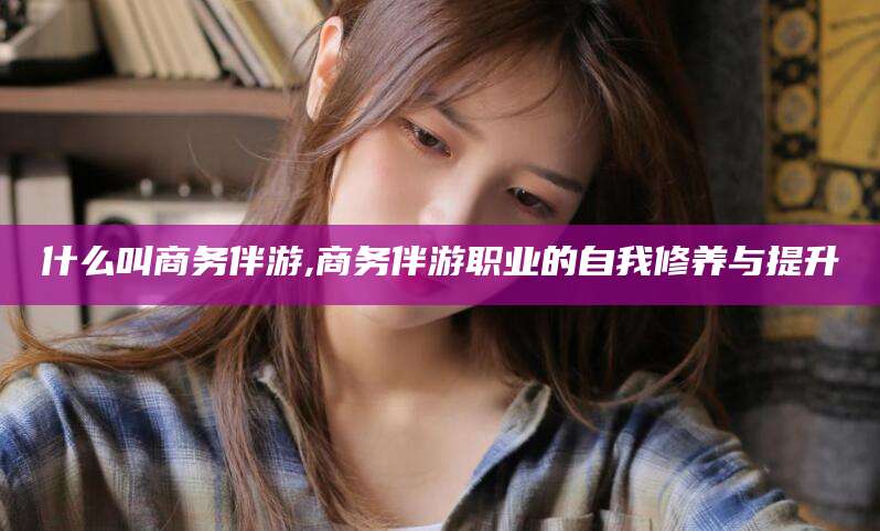 定边什么叫商务伴游,商务伴游职业的自我修养与提升