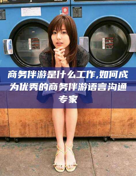 定边商务伴游是什么工作,如何成为优秀的商务伴游语言沟通专家