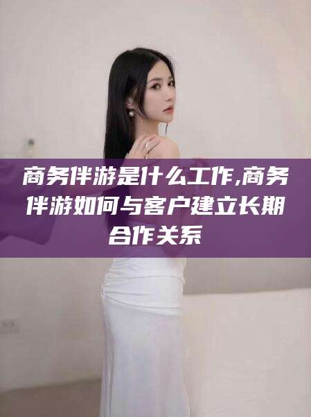定边商务伴游是什么工作,商务伴游如何与客户建立长期合作关系