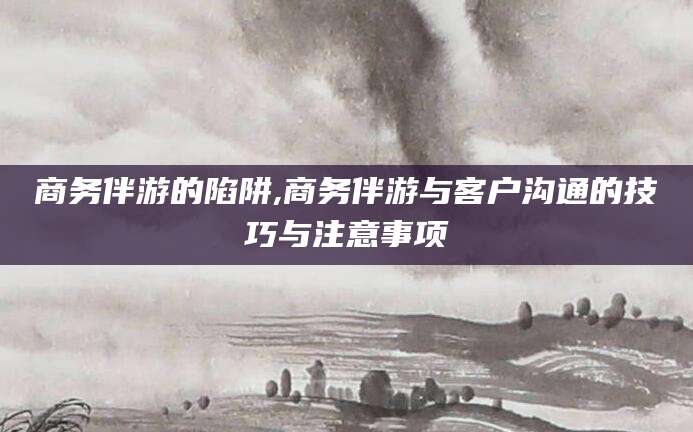 定边商务伴游的陷阱,商务伴游与客户沟通的技巧与注意事项