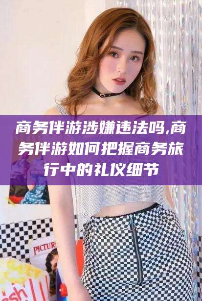 定边商务伴游涉嫌违法吗,商务伴游如何把握商务旅行中的礼仪细节