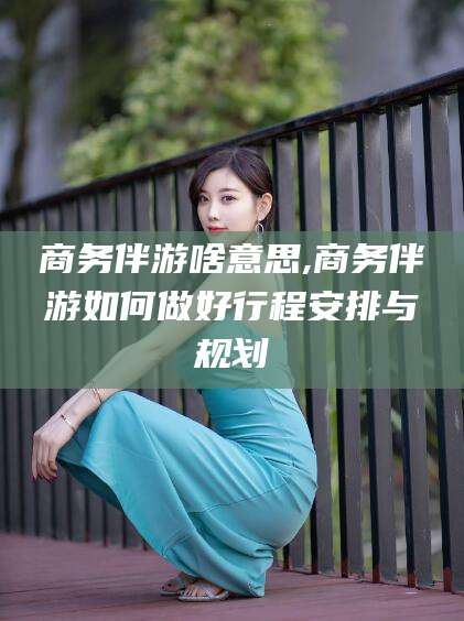 定边商务伴游啥意思,商务伴游如何做好行程安排与规划