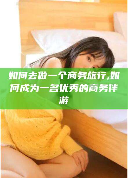 定边如何去做一个商务旅行,如何成为一名优秀的商务伴游