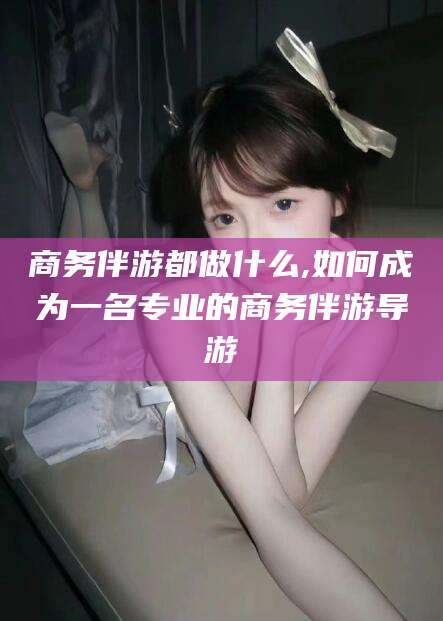 定边商务伴游都做什么,如何成为一名专业的商务伴游导游