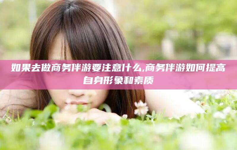 定边如果去做商务伴游要注意什么,商务伴游如何提高自身形象和素质