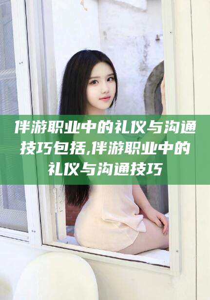 定边伴游职业中的礼仪与沟通技巧包括,伴游职业中的礼仪与沟通技巧