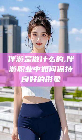 定边伴游是做什么的,伴游职业中如何保持良好的形象