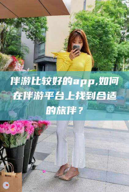 定边伴游比较好的app,如何在伴游平台上找到合适的旅伴？