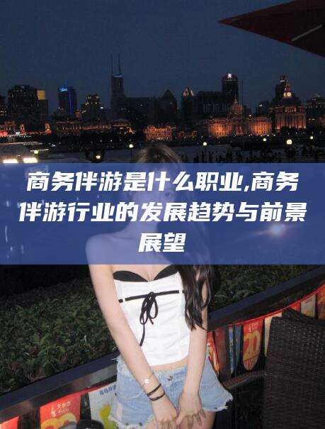 定边商务伴游是什么职业,商务伴游行业的发展趋势与前景展望