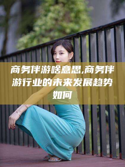 定边商务伴游啥意思,商务伴游行业的未来发展趋势如何
