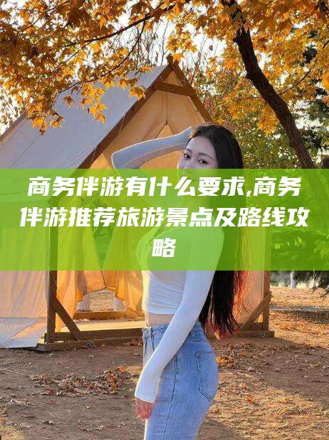 定边商务伴游有什么要求,商务伴游推荐旅游景点及路线攻略