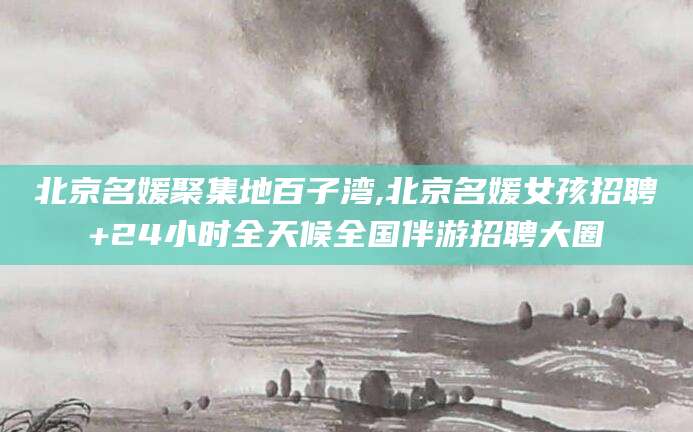 定边北京名媛聚集地百子湾,北京名媛女孩招聘+24小时全天候全国伴游招聘大圈