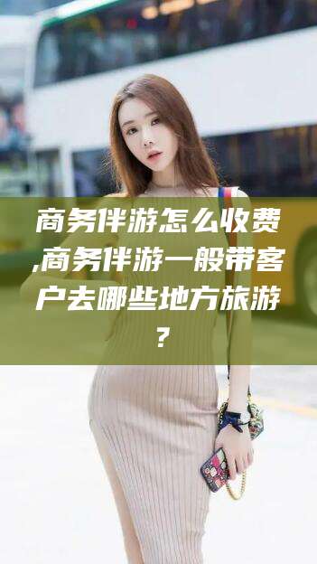 定边商务伴游怎么收费,商务伴游一般带客户去哪些地方旅游？