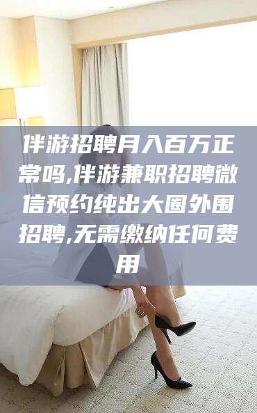 定边伴游招聘月入百万正常吗,伴游兼职招聘微信预约纯出大圈外围招聘,无需缴纳任何费用