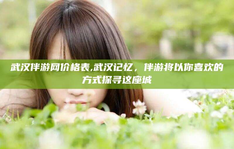 定边武汉伴游网价格表,武汉记忆，伴游将以你喜欢的方式探寻这座城