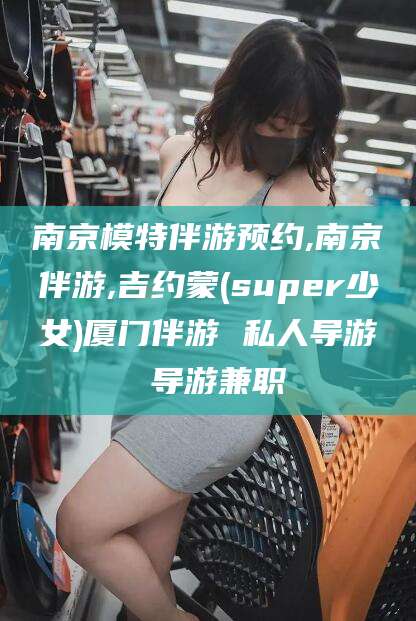 定边南京模特伴游预约,南京伴游,吉约蒙(super少女)厦门伴游 私人导游 导游兼职