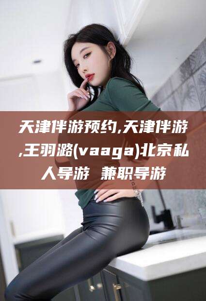 定边天津伴游预约,天津伴游,王羽潞(vaaga)北京私人导游 兼职导游