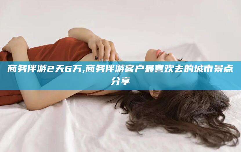 定边商务伴游2天6万,商务伴游客户最喜欢去的城市景点分享
