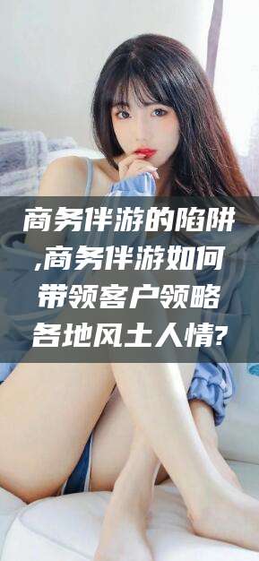 定边商务伴游的陷阱,商务伴游如何带领客户领略各地风土人情?