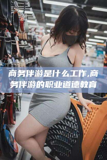 定边商务伴游是什么工作,商务伴游的职业道德教育