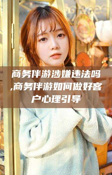 定边商务伴游涉嫌违法吗,商务伴游如何做好客户心理引导