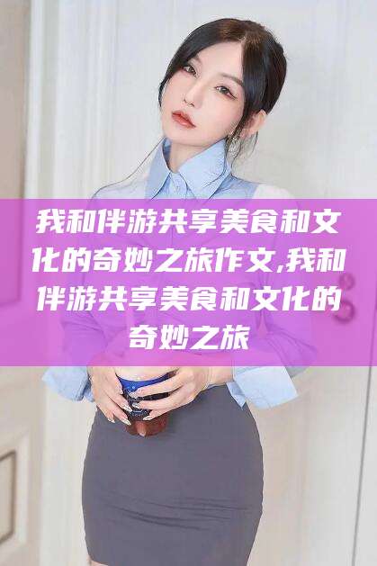 定边我和伴游共享美食和文化的奇妙之旅作文,我和伴游共享美食和文化的奇妙之旅