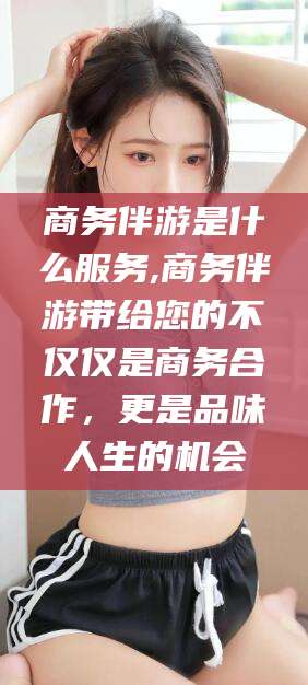 定边商务伴游是什么服务,商务伴游带给您的不仅仅是商务合作，更是品味人生的机会