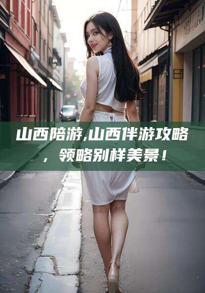 定边山西陪游,山西伴游攻略，领略别样美景！