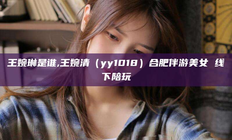 定边王婉琳是谁,王婉清（yy1018）合肥伴游美女 线下陪玩