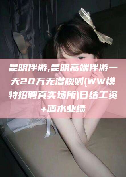 定边昆明伴游,昆明高端伴游一天20万无潜规则(WW模特招聘真实场所)日结工资+酒水业绩