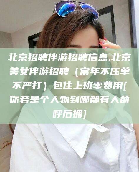 定边北京招聘伴游招聘信息,北京美女伴游招聘（常年不压单不严打）包住上班零费用[你若是个人物到哪都有人前呼后拥]
