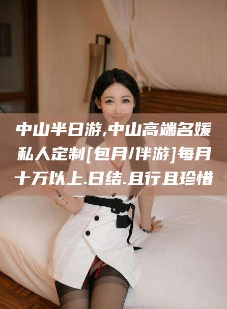 定边中山半日游,中山高端名媛私人定制[包月/伴游]每月十万以上.日结.且行且珍惜