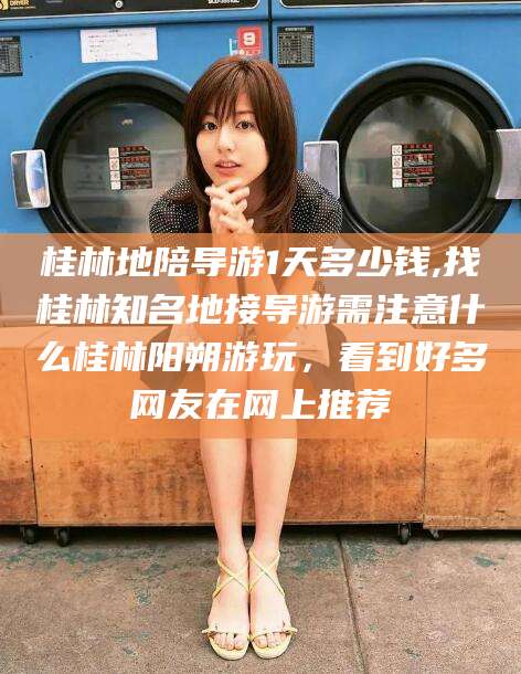 定边桂林地陪导游1天多少钱,找桂林知名地接导游需注意什么桂林阳朔游玩，看到好多网友在网上推荐