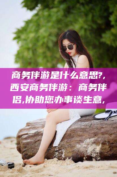 定边商务伴游是什么意思?,西安商务伴游：商务伴侣,协助您办事谈生意,
