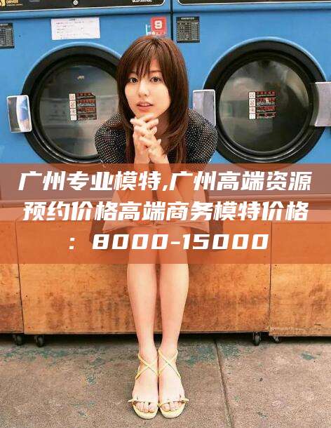 定边广州专业模特,广州高端资源预约价格高端商务模特价格：8000-15000
