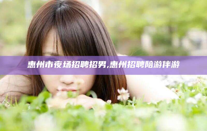 定边惠州市夜场招聘招男,惠州招聘陪游伴游