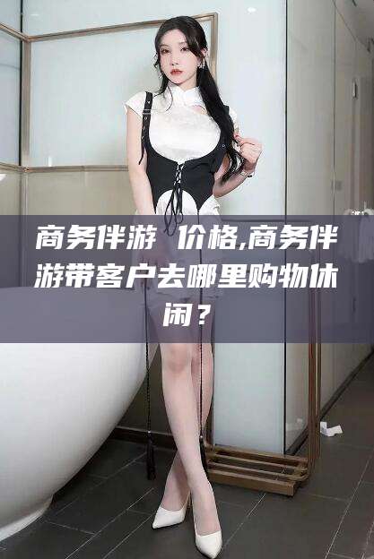 定边商务伴游 价格,商务伴游带客户去哪里购物休闲？