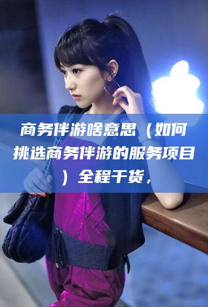 定边商务伴游啥意思（如何挑选商务伴游的服务项目）全程干货，