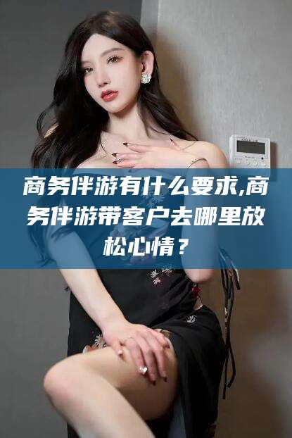 定边商务伴游有什么要求,商务伴游带客户去哪里放松心情？