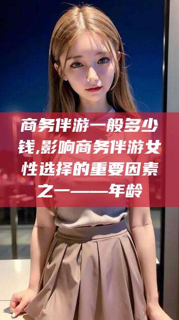 定边商务伴游一般多少钱,影响商务伴游女性选择的重要因素之一——年龄