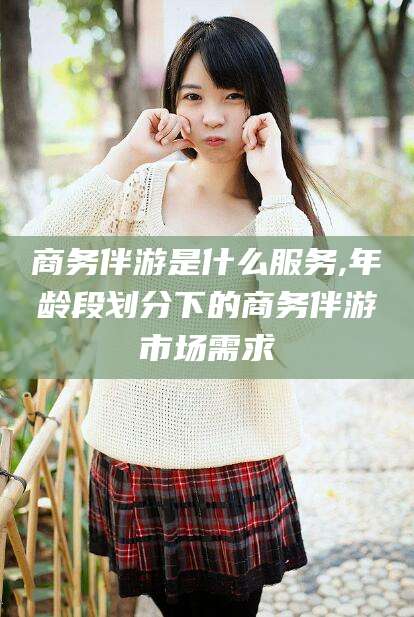 定边商务伴游是什么服务,年龄段划分下的商务伴游市场需求