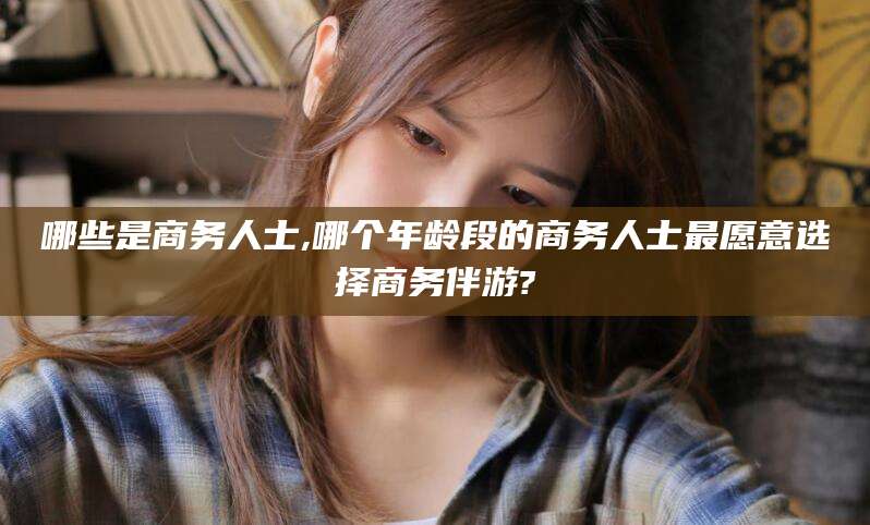 定边哪些是商务人士,哪个年龄段的商务人士最愿意选择商务伴游?