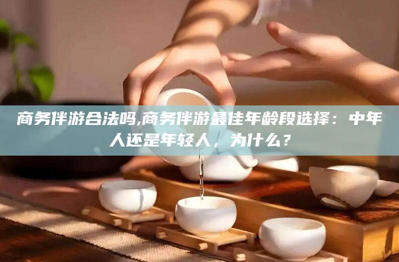 定边商务伴游合法吗,商务伴游最佳年龄段选择：中年人还是年轻人，为什么？