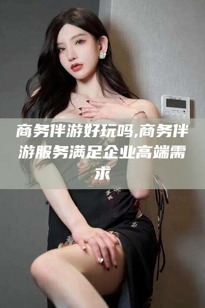 定边商务伴游好玩吗,商务伴游服务满足企业高端需求