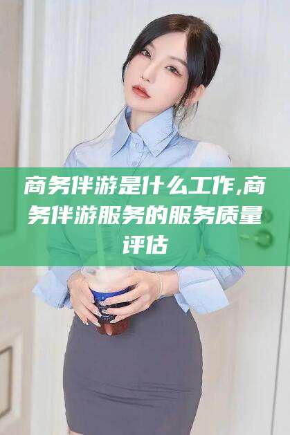 定边商务伴游是什么工作,商务伴游服务的服务质量评估