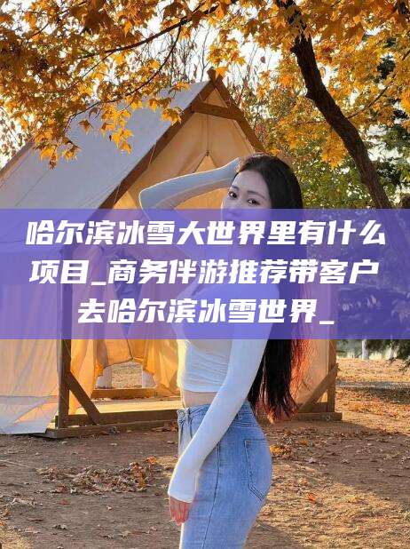 定边哈尔滨冰雪大世界里有什么项目_商务伴游推荐带客户去哈尔滨冰雪世界_