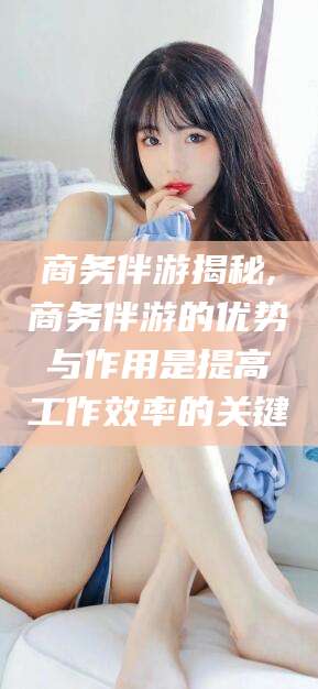 定边商务伴游揭秘,商务伴游的优势与作用是提高工作效率的关键